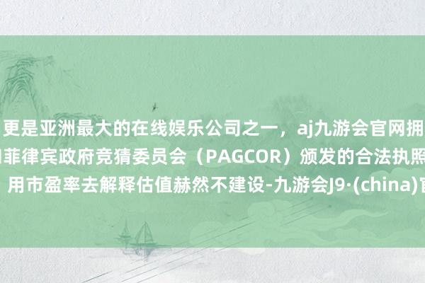 更是亚洲最大的在线娱乐公司之一，aj九游会官网拥有欧洲马耳他（MGA）和菲律宾政府竞猜委员会（PAGCOR）颁发的合法执照。用市盈率去解释估值赫然不建设-九游会J9·(china)官方网站-真人游戏第一品牌