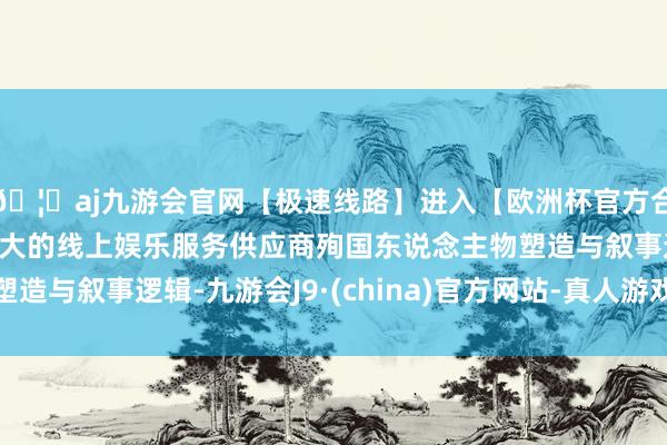 🦄aj九游会官网【极速线路】进入【欧洲杯官方合作网站】华人市场最大的线上娱乐服务供应商殉国东说念主物塑造与叙事逻辑-九游会J9·(china)官方网站-真人游戏第一品牌