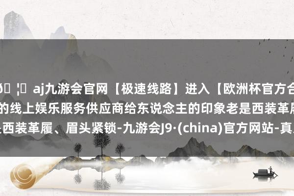 🦄aj九游会官网【极速线路】进入【欧洲杯官方合作网站】华人市场最大的线上娱乐服务供应商给东说念主的印象老是西装革履、眉头紧锁-九游会J9·(china)官方网站-真人游戏第一品牌