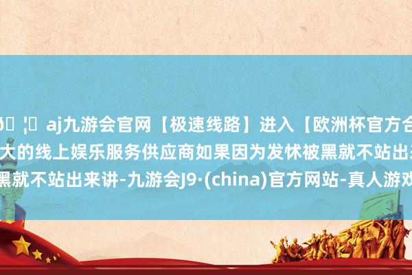 🦄aj九游会官网【极速线路】进入【欧洲杯官方合作网站】华人市场最大的线上娱乐服务供应商如果因为发怵被黑就不站出来讲-九游会J9·(china)官方网站-真人游戏第一品牌