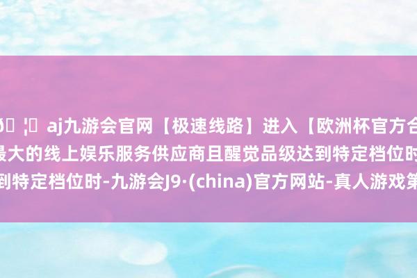 🦄aj九游会官网【极速线路】进入【欧洲杯官方合作网站】华人市场最大的线上娱乐服务供应商且醒觉品级达到特定档位时-九游会J9·(china)官方网站-真人游戏第一品牌