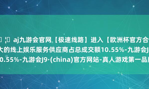 🦄aj九游会官网【极速线路】进入【欧洲杯官方合作网站】华人市场最大的线上娱乐服务供应商占总成交额10.55%-九游会J9·(china)官方网站-真人游戏第一品牌