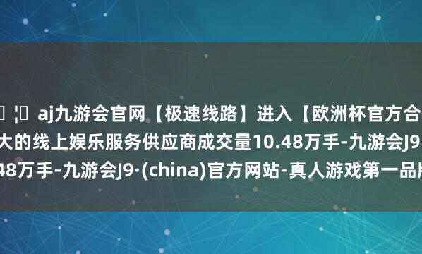 🦄aj九游会官网【极速线路】进入【欧洲杯官方合作网站】华人市场最大的线上娱乐服务供应商成交量10.48万手-九游会J9·(china)官方网站-真人游戏第一品牌
