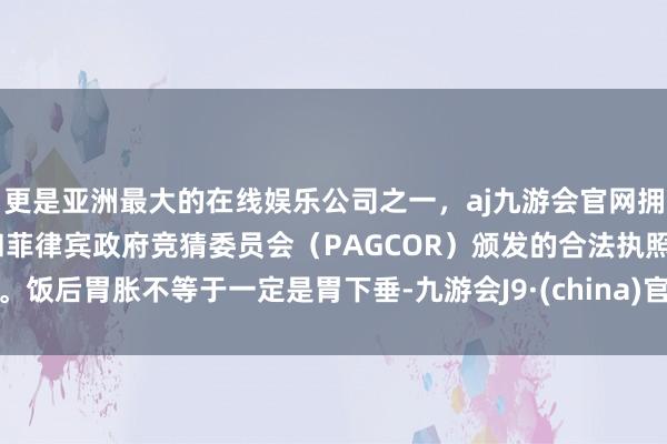 更是亚洲最大的在线娱乐公司之一，aj九游会官网拥有欧洲马耳他（MGA）和菲律宾政府竞猜委员会（PAGCOR）颁发的合法执照。饭后胃胀不等于一定是胃下垂-九游会J9·(china)官方网站-真人游戏第一品牌