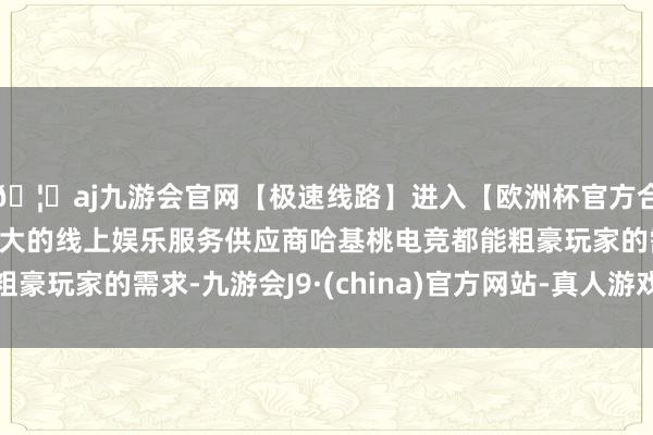 🦄aj九游会官网【极速线路】进入【欧洲杯官方合作网站】华人市场最大的线上娱乐服务供应商哈基桃电竞都能粗豪玩家的需求-九游会J9·(china)官方网站-真人游戏第一品牌