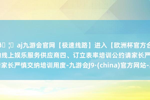 🦄aj九游会官网【极速线路】进入【欧洲杯官方合作网站】华人市场最大的线上娱乐服务供应商四、订立表率培训公约请家长严慎交纳培训用度-九游会J9·(china)官方网站-真人游戏第一品牌