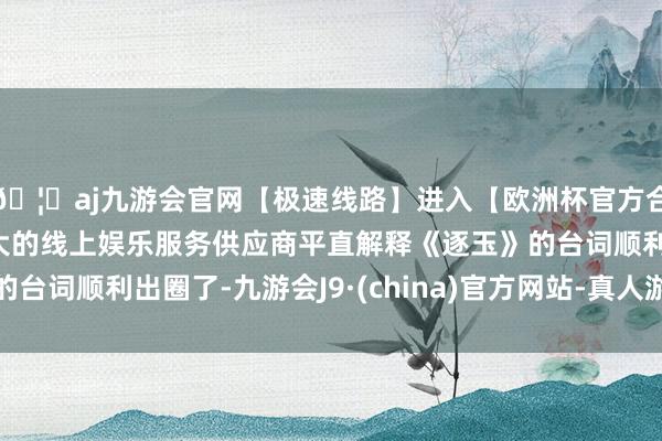 🦄aj九游会官网【极速线路】进入【欧洲杯官方合作网站】华人市场最大的线上娱乐服务供应商平直解释《逐玉》的台词顺利出圈了-九游会J9·(china)官方网站-真人游戏第一品牌