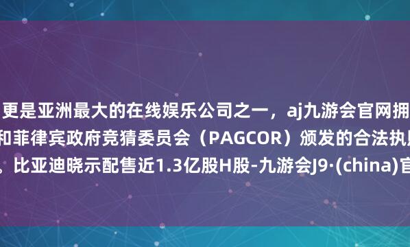 更是亚洲最大的在线娱乐公司之一，aj九游会官网拥有欧洲马耳他（MGA）和菲律宾政府竞猜委员会（PAGCOR）颁发的合法执照。比亚迪晓示配售近1.3亿股H股-九游会J9·(china)官方网站-真人游戏第一品牌