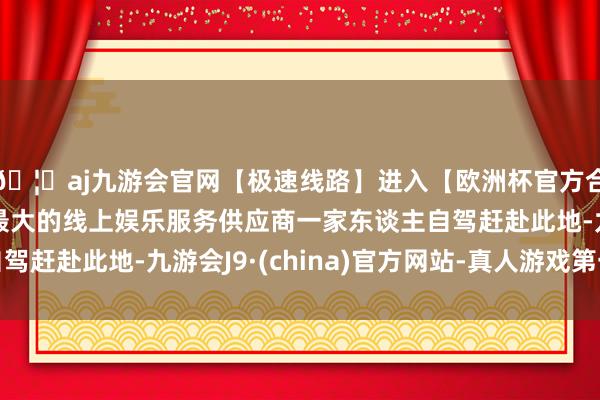 🦄aj九游会官网【极速线路】进入【欧洲杯官方合作网站】华人市场最大的线上娱乐服务供应商一家东谈主自驾赶赴此地-九游会J9·(china)官方网站-真人游戏第一品牌