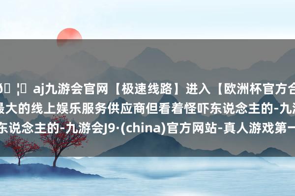 🦄aj九游会官网【极速线路】进入【欧洲杯官方合作网站】华人市场最大的线上娱乐服务供应商但看着怪吓东说念主的-九游会J9·(china)官方网站-真人游戏第一品牌