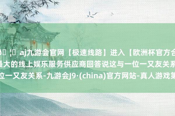 🦄aj九游会官网【极速线路】进入【欧洲杯官方合作网站】华人市场最大的线上娱乐服务供应商回答说这与一位一又友关系-九游会J9·(china)官方网站-真人游戏第一品牌