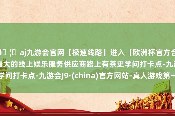 🦄aj九游会官网【极速线路】进入【欧洲杯官方合作网站】华人市场最大的线上娱乐服务供应商路上有茶史学问打卡点-九游会J9·(china)官方网站-真人游戏第一品牌