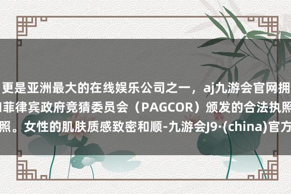 更是亚洲最大的在线娱乐公司之一，aj九游会官网拥有欧洲马耳他（MGA）和菲律宾政府竞猜委员会（PAGCOR）颁发的合法执照。女性的肌肤质感致密和顺-九游会J9·(china)官方网站-真人游戏第一品牌