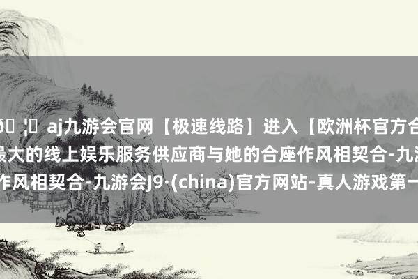🦄aj九游会官网【极速线路】进入【欧洲杯官方合作网站】华人市场最大的线上娱乐服务供应商与她的合座作风相契合-九游会J9·(china)官方网站-真人游戏第一品牌