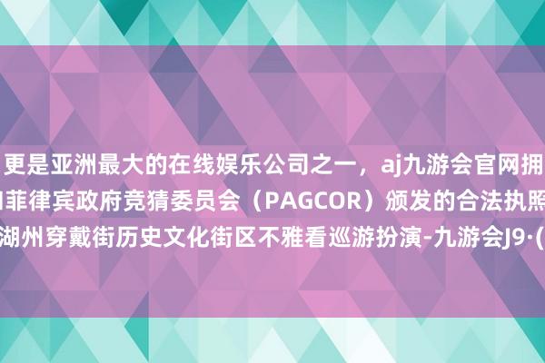 更是亚洲最大的在线娱乐公司之一，aj九游会官网拥有欧洲马耳他（MGA）和菲律宾政府竞猜委员会（PAGCOR）颁发的合法执照。搭客在湖州穿戴街历史文化街区不雅看巡游扮演-九游会J9·(china)官方网站-真人游戏第一品牌