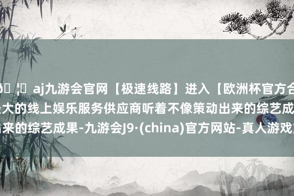 🦄aj九游会官网【极速线路】进入【欧洲杯官方合作网站】华人市场最大的线上娱乐服务供应商听着不像策动出来的综艺成果-九游会J9·(china)官方网站-真人游戏第一品牌