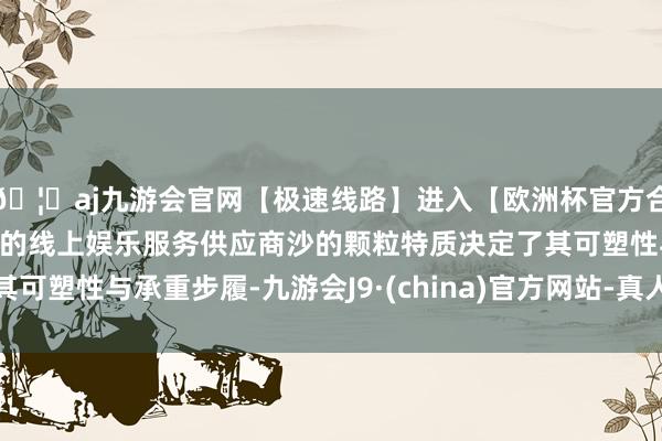 🦄aj九游会官网【极速线路】进入【欧洲杯官方合作网站】华人市场最大的线上娱乐服务供应商沙的颗粒特质决定了其可塑性与承重步履-九游会J9·(china)官方网站-真人游戏第一品牌