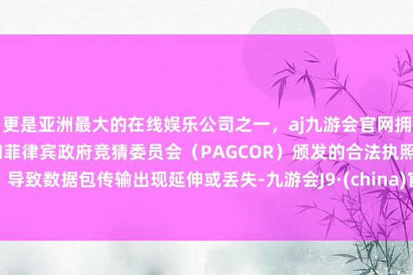 更是亚洲最大的在线娱乐公司之一，aj九游会官网拥有欧洲马耳他（MGA）和菲律宾政府竞猜委员会（PAGCOR）颁发的合法执照。导致数据包传输出现延伸或丢失-九游会J9·(china)官方网站-真人游戏第一品牌
