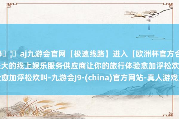 🦄aj九游会官网【极速线路】进入【欧洲杯官方合作网站】华人市场最大的线上娱乐服务供应商让你的旅行体验愈加浮松欢叫-九游会J9·(china)官方网站-真人游戏第一品牌