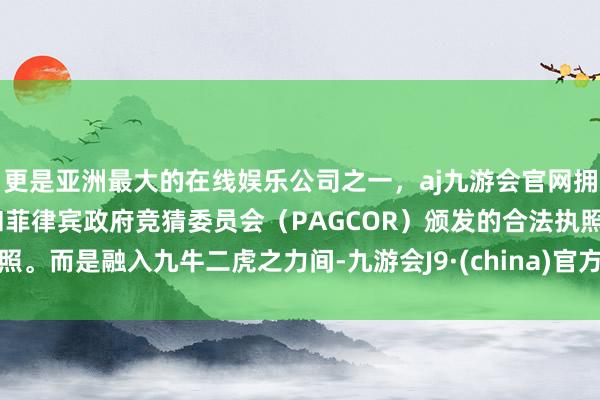 更是亚洲最大的在线娱乐公司之一，aj九游会官网拥有欧洲马耳他（MGA）和菲律宾政府竞猜委员会（PAGCOR）颁发的合法执照。而是融入九牛二虎之力间-九游会J9·(china)官方网站-真人游戏第一品牌