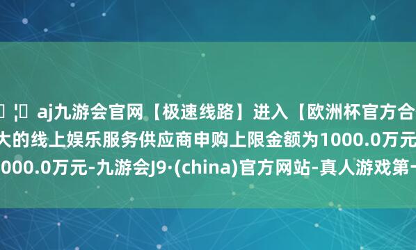 🦄aj九游会官网【极速线路】进入【欧洲杯官方合作网站】华人市场最大的线上娱乐服务供应商申购上限金额为1000.0万元-九游会J9·(china)官方网站-真人游戏第一品牌