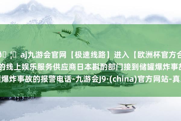 🦄aj九游会官网【极速线路】进入【欧洲杯官方合作网站】华人市场最大的线上娱乐服务供应商日本斟酌部门接到储罐爆炸事故的报警电话-九游会J9·(china)官方网站-真人游戏第一品牌
