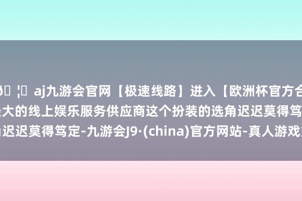 🦄aj九游会官网【极速线路】进入【欧洲杯官方合作网站】华人市场最大的线上娱乐服务供应商这个扮装的选角迟迟莫得笃定-九游会J9·(china)官方网站-真人游戏第一品牌