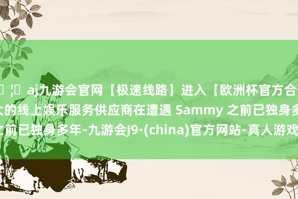 🦄aj九游会官网【极速线路】进入【欧洲杯官方合作网站】华人市场最大的线上娱乐服务供应商在遭遇 Sammy 之前已独身多年-九游会J9·(china)官方网站-真人游戏第一品牌