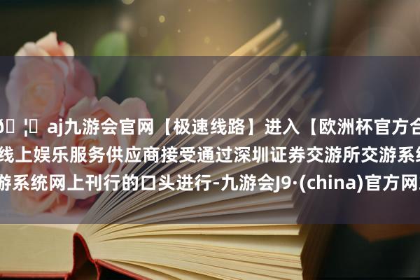 🦄aj九游会官网【极速线路】进入【欧洲杯官方合作网站】华人市场最大的线上娱乐服务供应商接受通过深圳证券交游所交游系统网上刊行的口头进行-九游会J9·(china)官方网站-真人游戏第一品牌