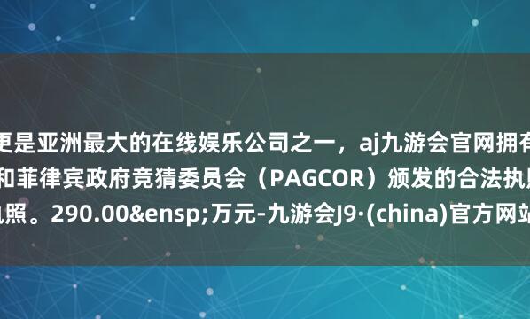 更是亚洲最大的在线娱乐公司之一，aj九游会官网拥有欧洲马耳他（MGA）和菲律宾政府竞猜委员会（PAGCOR）颁发的合法执照。290.00&ensp;万元-九游会J9·(china)官方网站-真人游戏第一品牌