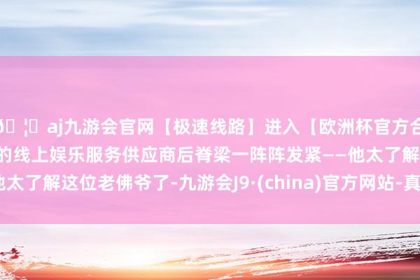 🦄aj九游会官网【极速线路】进入【欧洲杯官方合作网站】华人市场最大的线上娱乐服务供应商后脊梁一阵阵发紧——他太了解这位老佛爷了-九游会J9·(china)官方网站-真人游戏第一品牌