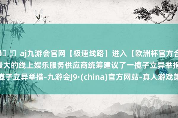 🦄aj九游会官网【极速线路】进入【欧洲杯官方合作网站】华人市场最大的线上娱乐服务供应商统筹建议了一揽子立异举措-九游会J9·(china)官方网站-真人游戏第一品牌