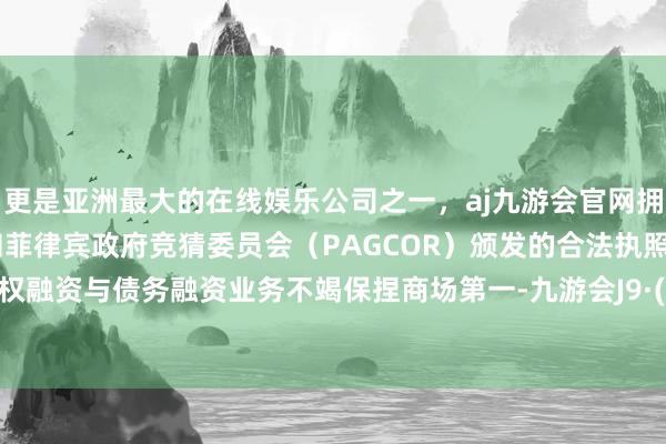 更是亚洲最大的在线娱乐公司之一，aj九游会官网拥有欧洲马耳他（MGA）和菲律宾政府竞猜委员会（PAGCOR）颁发的合法执照。境内股权融资与债务融资业务不竭保捏商场第一-九游会J9·(china)官方网站-真人游戏第一品牌