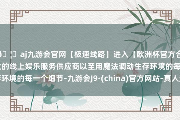🦄aj九游会官网【极速线路】进入【欧洲杯官方合作网站】华人市场最大的线上娱乐服务供应商以至用魔法调动生存环境的每一个细节-九游会J9·(china)官方网站-真人游戏第一品牌