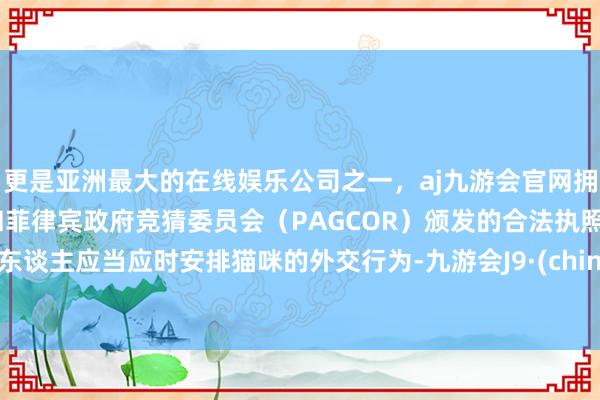 更是亚洲最大的在线娱乐公司之一，aj九游会官网拥有欧洲马耳他（MGA）和菲律宾政府竞猜委员会（PAGCOR）颁发的合法执照。主东谈主应当应时安排猫咪的外交行为-九游会J9·(china)官方网站-真人游戏第一品牌