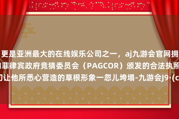 更是亚洲最大的在线娱乐公司之一，aj九游会官网拥有欧洲马耳他（MGA）和菲律宾政府竞猜委员会（PAGCOR）颁发的合法执照。这一切让他所悉心营造的草根形象一忽儿垮塌-九游会J9·(china)官方网站-真人游戏第一品牌