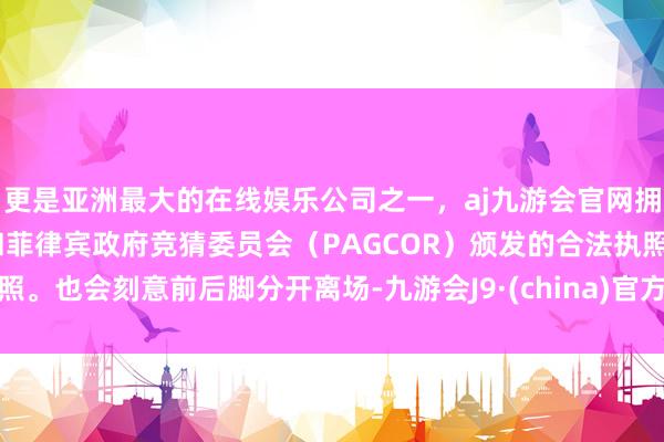 更是亚洲最大的在线娱乐公司之一，aj九游会官网拥有欧洲马耳他（MGA）和菲律宾政府竞猜委员会（PAGCOR）颁发的合法执照。也会刻意前后脚分开离场-九游会J9·(china)官方网站-真人游戏第一品牌