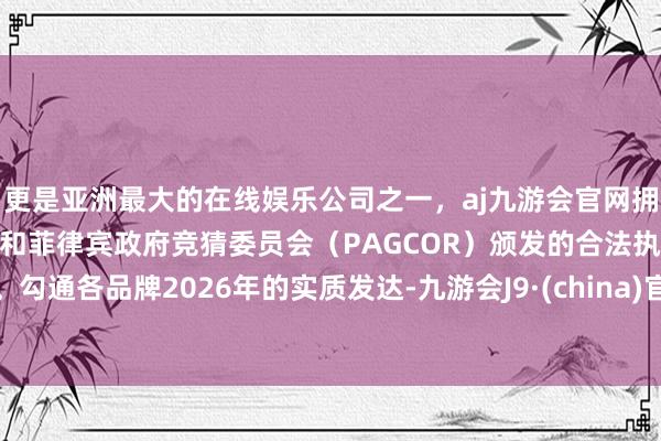 更是亚洲最大的在线娱乐公司之一，aj九游会官网拥有欧洲马耳他（MGA）和菲律宾政府竞猜委员会（PAGCOR）颁发的合法执照。勾通各品牌2026年的实质发达-九游会J9·(china)官方网站-真人游戏第一品牌