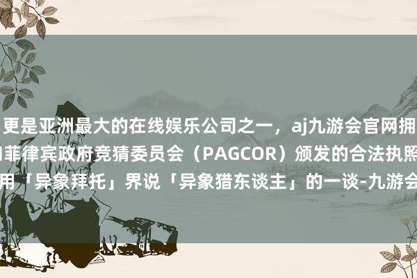 更是亚洲最大的在线娱乐公司之一，aj九游会官网拥有欧洲马耳他（MGA）和菲律宾政府竞猜委员会（PAGCOR）颁发的合法执照。有东谈主曾用「异象拜托」界说「异象猎东谈主」的一谈-九游会J9·(china)官方网站-真人游戏第一品牌