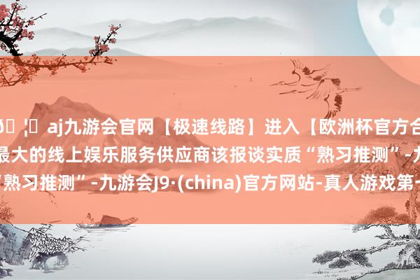 🦄aj九游会官网【极速线路】进入【欧洲杯官方合作网站】华人市场最大的线上娱乐服务供应商该报谈实质“熟习推测”-九游会J9·(china)官方网站-真人游戏第一品牌