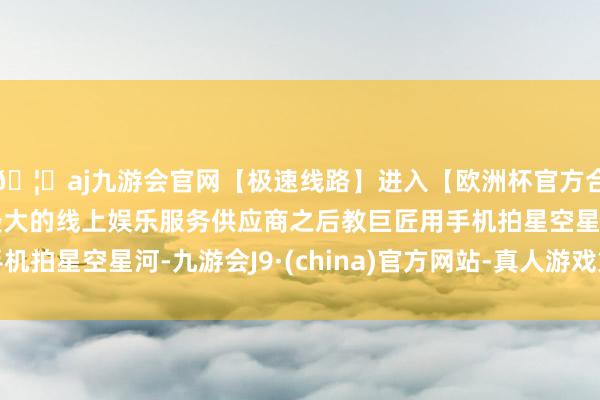 🦄aj九游会官网【极速线路】进入【欧洲杯官方合作网站】华人市场最大的线上娱乐服务供应商之后教巨匠用手机拍星空星河-九游会J9·(china)官方网站-真人游戏第一品牌