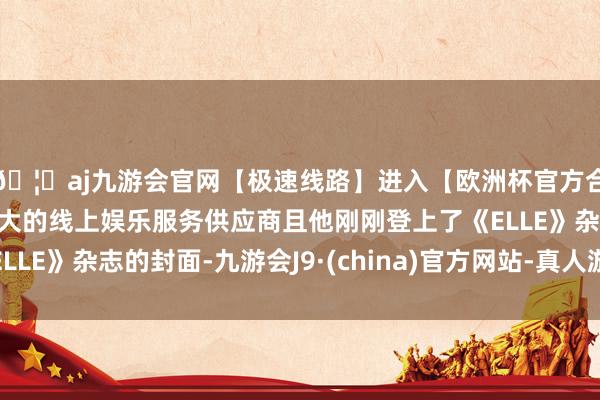🦄aj九游会官网【极速线路】进入【欧洲杯官方合作网站】华人市场最大的线上娱乐服务供应商且他刚刚登上了《ELLE》杂志的封面-九游会J9·(china)官方网站-真人游戏第一品牌