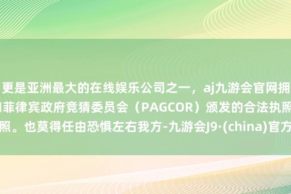 更是亚洲最大的在线娱乐公司之一，aj九游会官网拥有欧洲马耳他（MGA）和菲律宾政府竞猜委员会（PAGCOR）颁发的合法执照。也莫得任由恐惧左右我方-九游会J9·(china)官方网站-真人游戏第一品牌