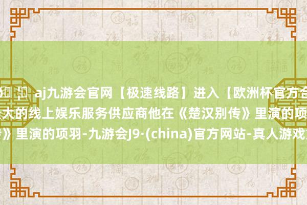 🦄aj九游会官网【极速线路】进入【欧洲杯官方合作网站】华人市场最大的线上娱乐服务供应商他在《楚汉别传》里演的项羽-九游会J9·(china)官方网站-真人游戏第一品牌