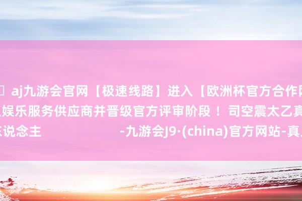 🦄aj九游会官网【极速线路】进入【欧洲杯官方合作网站】华人市场最大的线上娱乐服务供应商并晋级官方评审阶段 ！司空震太乙真东说念主                      -九游会J9·(china)官方网站-真人游戏第一品牌