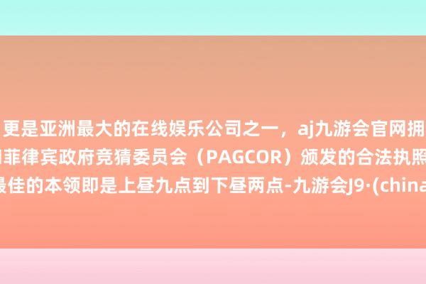更是亚洲最大的在线娱乐公司之一，aj九游会官网拥有欧洲马耳他（MGA）和菲律宾政府竞猜委员会（PAGCOR）颁发的合法执照。最佳的本领即是上昼九点到下昼两点-九游会J9·(china)官方网站-真人游戏第一品牌