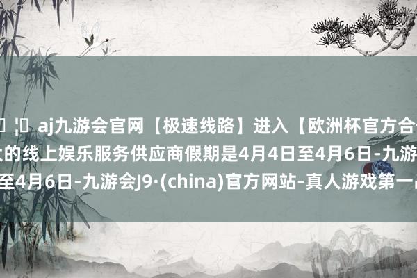 🦄aj九游会官网【极速线路】进入【欧洲杯官方合作网站】华人市场最大的线上娱乐服务供应商假期是4月4日至4月6日-九游会J9·(china)官方网站-真人游戏第一品牌
