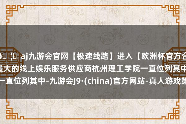 🦄aj九游会官网【极速线路】进入【欧洲杯官方合作网站】华人市场最大的线上娱乐服务供应商杭州理工学院一直位列其中-九游会J9·(china)官方网站-真人游戏第一品牌