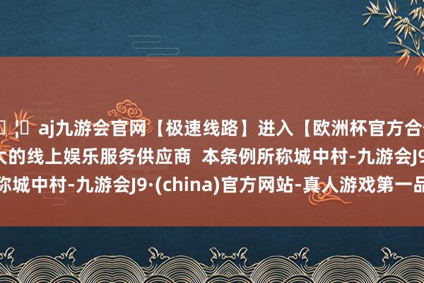 🦄aj九游会官网【极速线路】进入【欧洲杯官方合作网站】华人市场最大的线上娱乐服务供应商  本条例所称城中村-九游会J9·(china)官方网站-真人游戏第一品牌