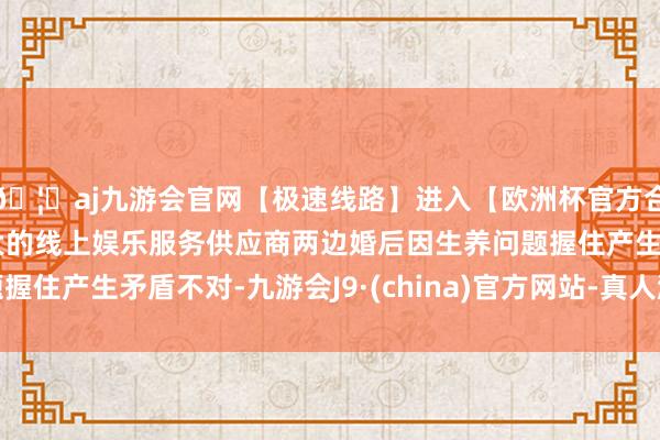 🦄aj九游会官网【极速线路】进入【欧洲杯官方合作网站】华人市场最大的线上娱乐服务供应商两边婚后因生养问题握住产生矛盾不对-九游会J9·(china)官方网站-真人游戏第一品牌